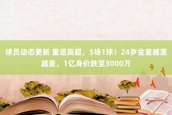 球员动态更新 重返英超，5场1球！24岁金童越混越差，1亿身价跌至3000万