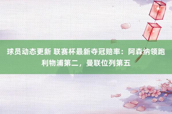 球员动态更新 联赛杯最新夺冠赔率：阿森纳领跑利物浦第二，曼联位列第五