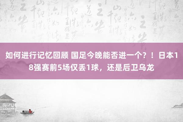 如何进行记忆回顾 国足今晚能否进一个？！日本18强赛前5场仅丢1球，还是后卫乌龙