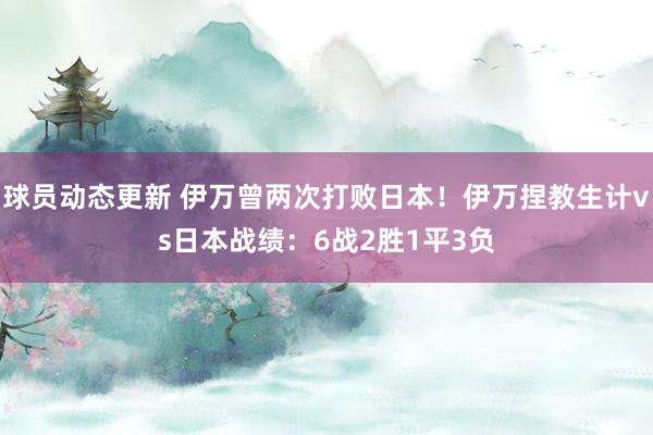 球员动态更新 伊万曾两次打败日本！伊万捏教生计vs日本战绩：6战2胜1平3负