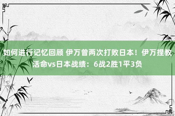 如何进行记忆回顾 伊万曾两次打败日本！伊万捏教活命vs日本战绩：6战2胜1平3负