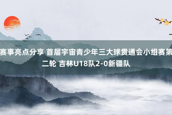 赛事亮点分享 首届宇宙青少年三大球贯通会小组赛第二轮 吉林U18队2-0新疆队