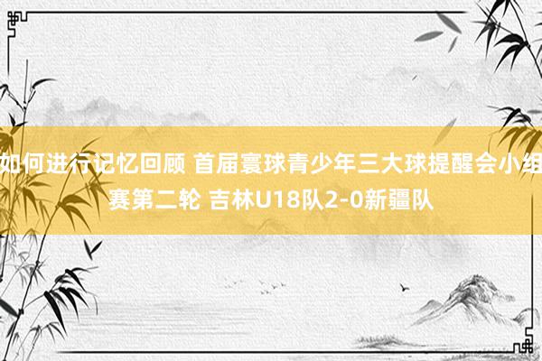 如何进行记忆回顾 首届寰球青少年三大球提醒会小组赛第二轮 吉林U18队2-0新疆队