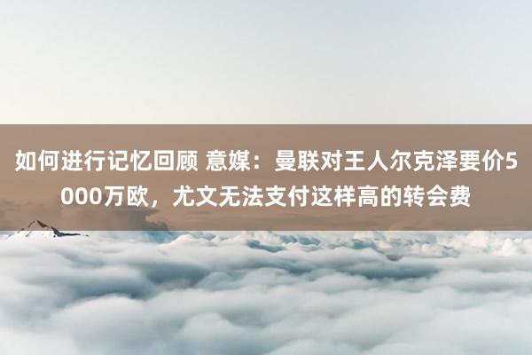 如何进行记忆回顾 意媒：曼联对王人尔克泽要价5000万欧，尤文无法支付这样高的转会费