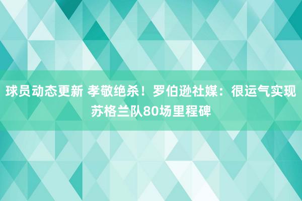 球员动态更新 孝敬绝杀！罗伯逊社媒：很运气实现苏格兰队80场里程碑