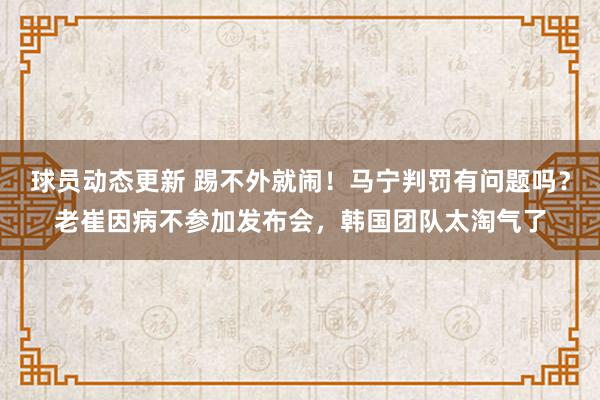 球员动态更新 踢不外就闹！马宁判罚有问题吗？老崔因病不参加发布会，韩国团队太淘气了