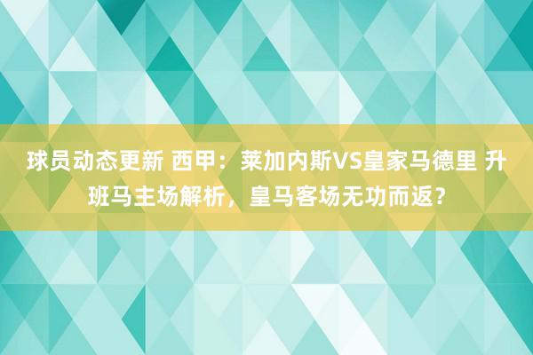 球员动态更新 西甲：莱加内斯VS皇家马德里 升班马主场解析，皇马客场无功而返？