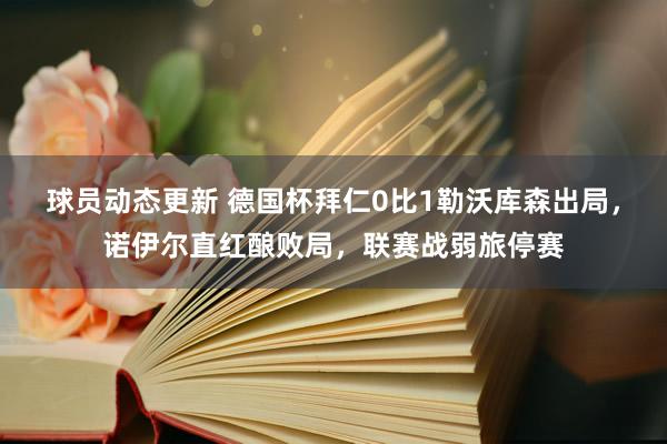 球员动态更新 德国杯拜仁0比1勒沃库森出局，诺伊尔直红酿败局，联赛战弱旅停赛