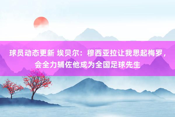 球员动态更新 埃贝尔：穆西亚拉让我思起梅罗，会全力辅佐他成为全国足球先生