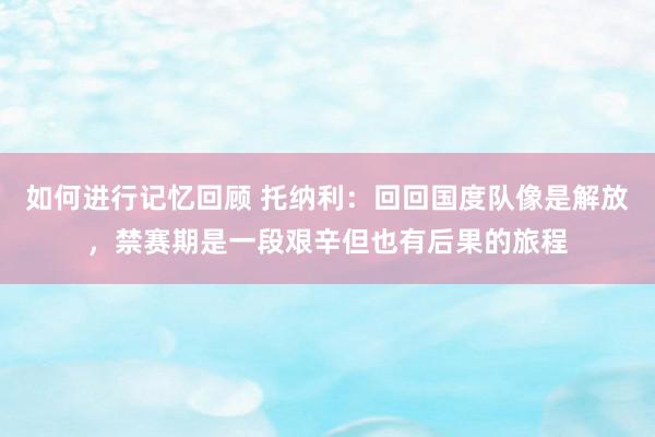 如何进行记忆回顾 托纳利：回回国度队像是解放，禁赛期是一段艰辛但也有后果的旅程