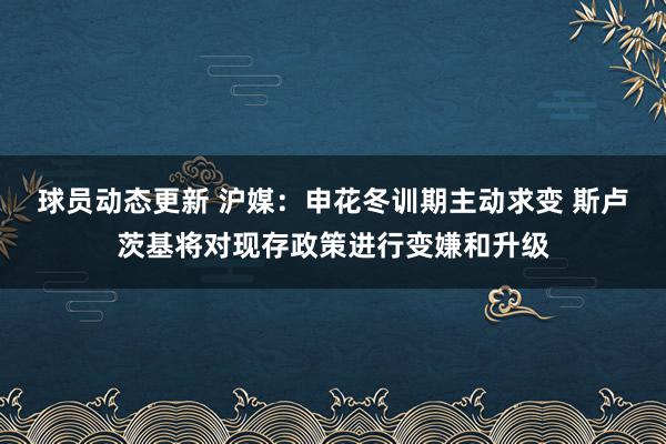 球员动态更新 沪媒：申花冬训期主动求变 斯卢茨基将对现存政策进行变嫌和升级