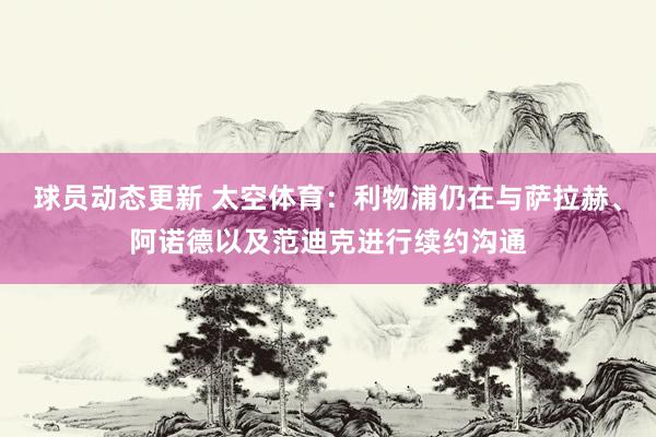 球员动态更新 太空体育：利物浦仍在与萨拉赫、阿诺德以及范迪克进行续约沟通