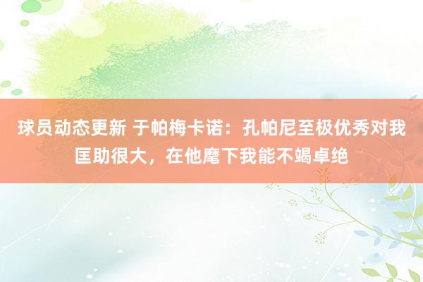 球员动态更新 于帕梅卡诺：孔帕尼至极优秀对我匡助很大，在他麾下我能不竭卓绝