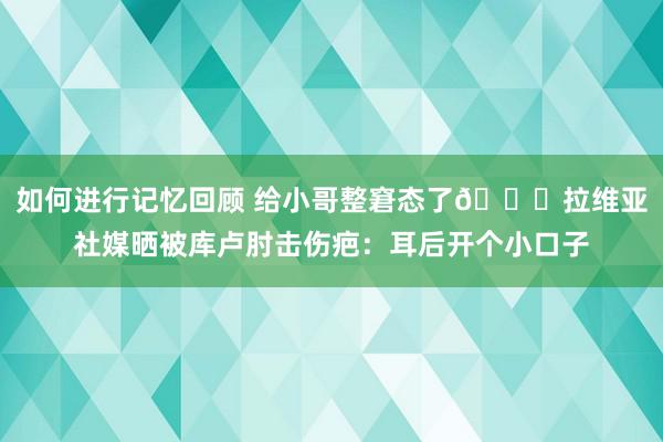 如何进行记忆回顾 给小哥整窘态了😅拉维亚社媒晒被库卢肘击伤疤：耳后开个小口子