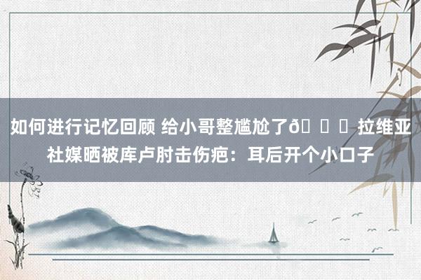 如何进行记忆回顾 给小哥整尴尬了😅拉维亚社媒晒被库卢肘击伤疤：耳后开个小口子