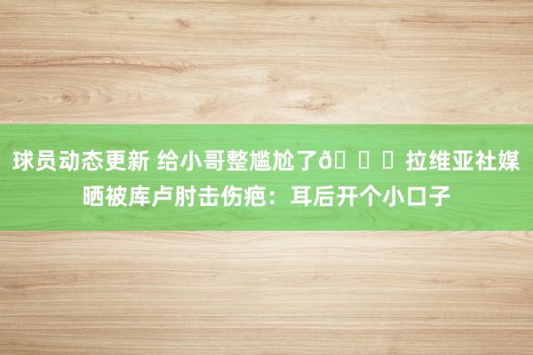 球员动态更新 给小哥整尴尬了😅拉维亚社媒晒被库卢肘击伤疤：耳后开个小口子