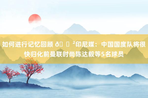 如何进行记忆回顾 😲印尼媒：中国国度队将很快归化前曼联时尚陈达毅等5名球员