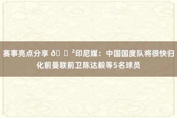 赛事亮点分享 😲印尼媒：中国国度队将很快归化前曼联前卫陈达毅等5名球员