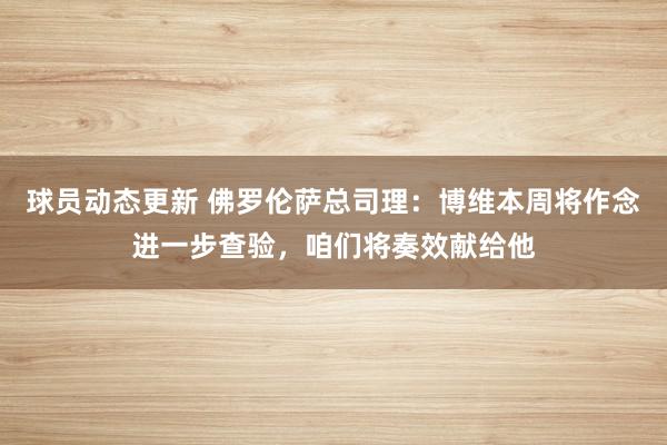 球员动态更新 佛罗伦萨总司理：博维本周将作念进一步查验，咱们将奏效献给他