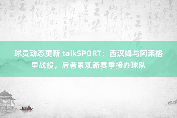 球员动态更新 talkSPORT：西汉姆与阿莱格里战役，后者景观新赛季接办球队