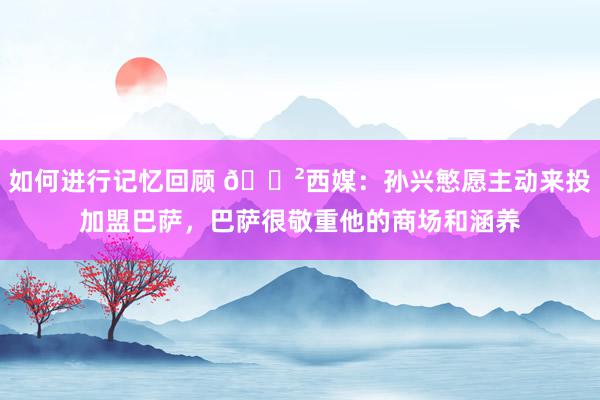 如何进行记忆回顾 😲西媒：孙兴慜愿主动来投加盟巴萨，巴萨很敬重他的商场和涵养