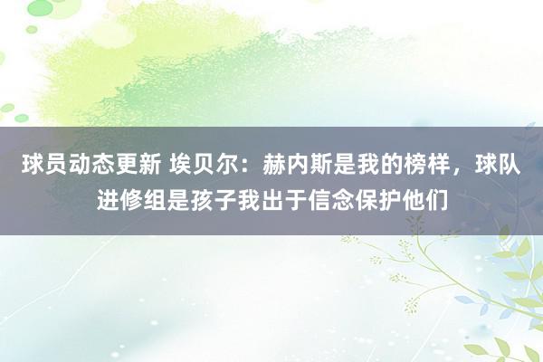 球员动态更新 埃贝尔：赫内斯是我的榜样，球队进修组是孩子我出于信念保护他们