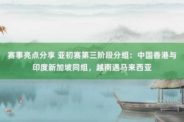 赛事亮点分享 亚初赛第三阶段分组：中国香港与印度新加坡同组，越南遇马来西亚