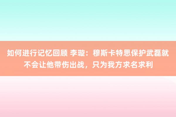 如何进行记忆回顾 李璇：穆斯卡特思保护武磊就不会让他带伤出战，只为我方求名求利