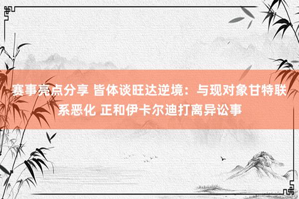 赛事亮点分享 皆体谈旺达逆境：与现对象甘特联系恶化 正和伊卡尔迪打离异讼事