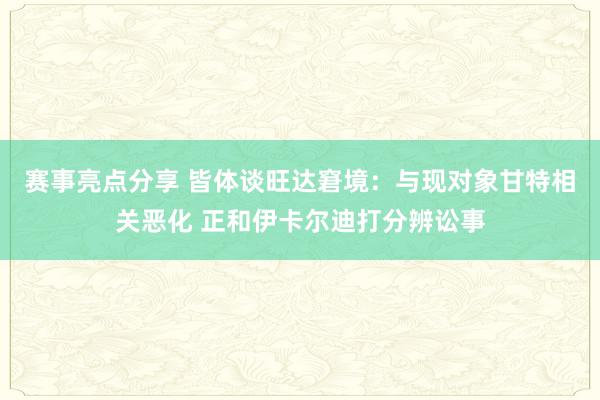 赛事亮点分享 皆体谈旺达窘境：与现对象甘特相关恶化 正和伊卡尔迪打分辨讼事