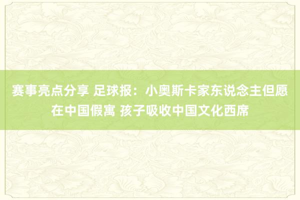 赛事亮点分享 足球报：小奥斯卡家东说念主但愿在中国假寓 孩子吸收中国文化西席