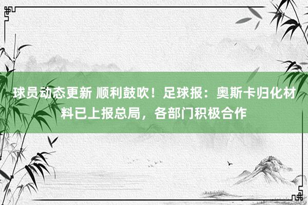 球员动态更新 顺利鼓吹！足球报：奥斯卡归化材料已上报总局，各部门积极合作