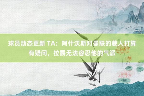 球员动态更新 TA：阿什沃斯对曼联的裁人打算有疑问，拉爵无法容忍他的气派