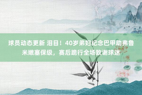 球员动态更新 泪目！40岁弟妇纪念巴甲助弗鲁米嫩塞保级，赛后跪行全场致谢球迷