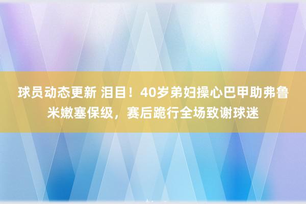 球员动态更新 泪目！40岁弟妇操心巴甲助弗鲁米嫩塞保级，赛后跪行全场致谢球迷