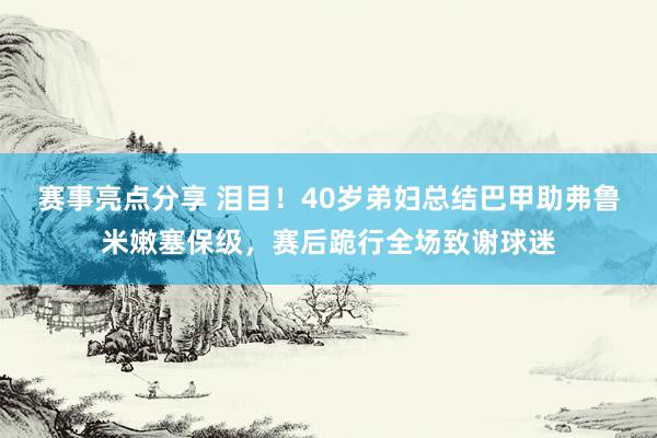 赛事亮点分享 泪目！40岁弟妇总结巴甲助弗鲁米嫩塞保级，赛后跪行全场致谢球迷