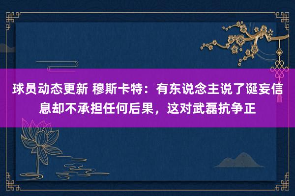 球员动态更新 穆斯卡特：有东说念主说了诞妄信息却不承担任何后果，这对武磊抗争正