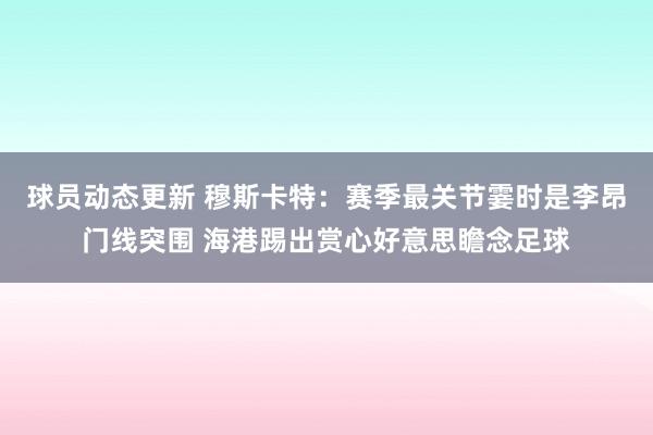 球员动态更新 穆斯卡特：赛季最关节霎时是李昂门线突围 海港踢出赏心好意思瞻念足球