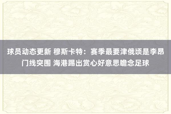 球员动态更新 穆斯卡特：赛季最要津俄顷是李昂门线突围 海港踢出赏心好意思瞻念足球