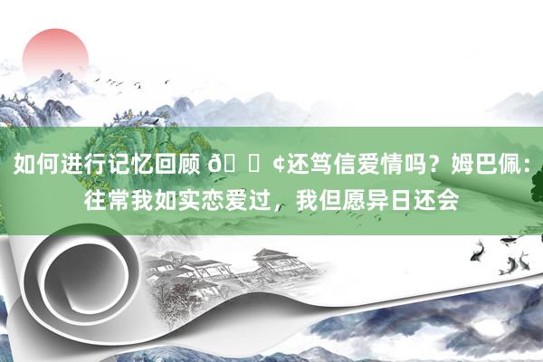 如何进行记忆回顾 🐢还笃信爱情吗？姆巴佩：往常我如实恋爱过，我但愿异日还会