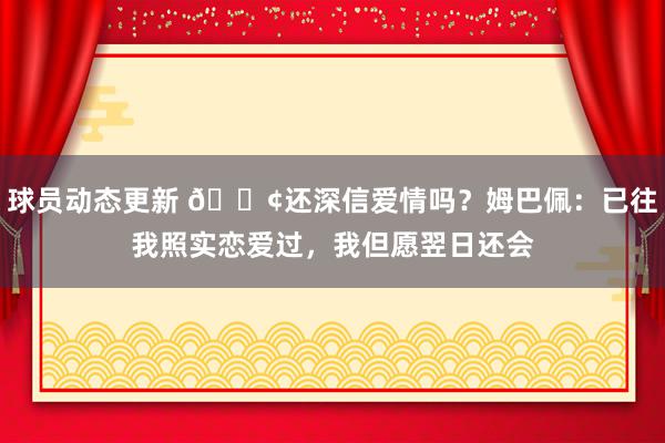 球员动态更新 🐢还深信爱情吗？姆巴佩：已往我照实恋爱过，我但愿翌日还会