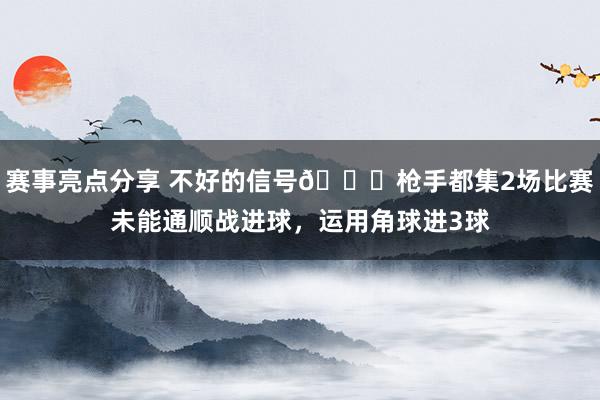 赛事亮点分享 不好的信号😕枪手都集2场比赛未能通顺战进球，运用角球进3球