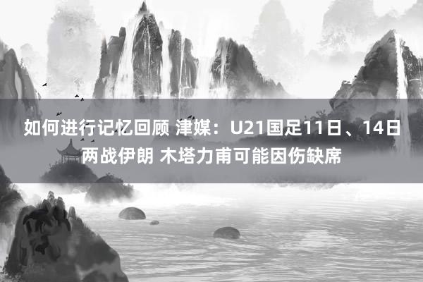 如何进行记忆回顾 津媒：U21国足11日、14日两战伊朗 木塔力甫可能因伤缺席