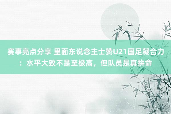 赛事亮点分享 里面东说念主士赞U21国足凝合力：水平大致不是至极高，但队员是真拚命