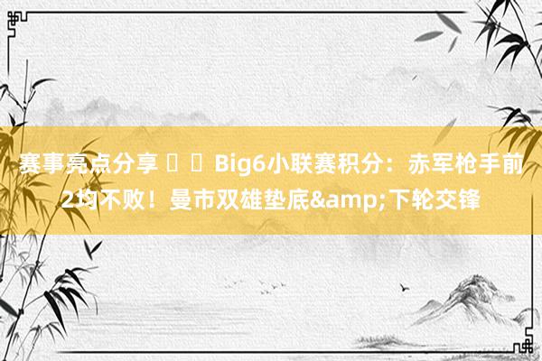 赛事亮点分享 ⚔️Big6小联赛积分：赤军枪手前2均不败！曼市双雄垫底&下轮交锋