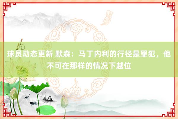 球员动态更新 默森：马丁内利的行径是罪犯，他不可在那样的情况下越位