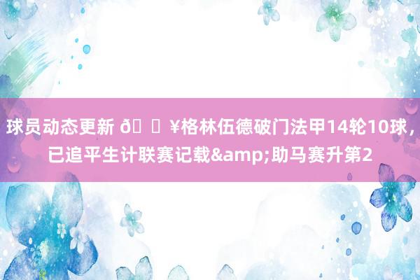 球员动态更新 💥格林伍德破门法甲14轮10球，已追平生计联赛记载&助马赛升第2