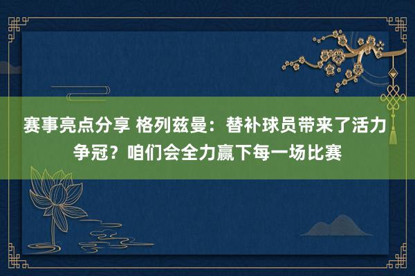 赛事亮点分享 格列兹曼：替补球员带来了活力 争冠？咱们会全力赢下每一场比赛