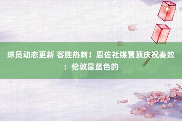 球员动态更新 客胜热刺！恩佐社媒置顶庆祝奏效：伦敦是蓝色的