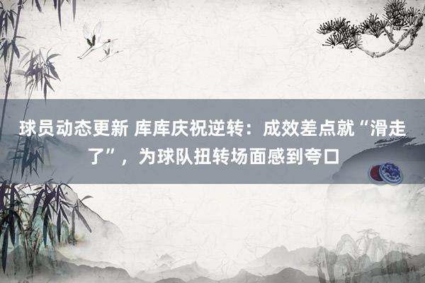 球员动态更新 库库庆祝逆转：成效差点就“滑走了”，为球队扭转场面感到夸口